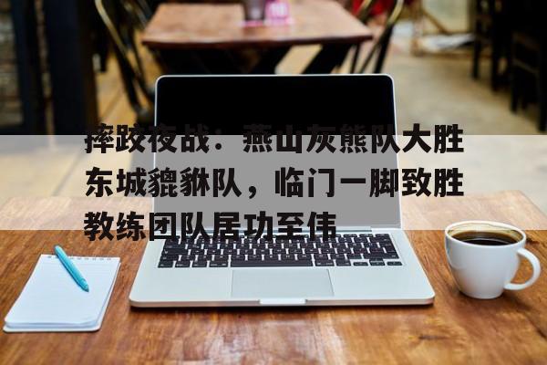 Kaiyun注册平台摔跤夜战：燕山灰熊队大胜东城貔貅队，临门一脚致胜教练团队居功至伟的简单介绍